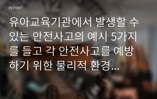 유아교육기관에서 발생할 수 있는 안전사고의 예시 5가지를 들고 각 안전사고를 예방하기 위한 물리적 환경 구성방법과 교사의 구체적인 지도방법을 서술하시오