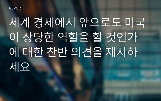 세계 경제에서 앞으로도 미국이 상당한 역할을 할 것인가에 대한 찬반 의견을 제시하세요