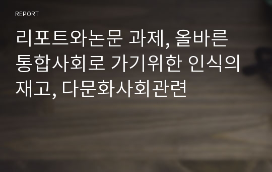 리포트와논문 과제, 올바른 통합사회로 가기위한 인식의 재고, 다문화사회관련