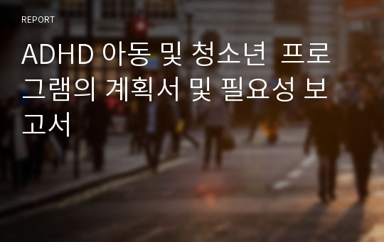 [A+]ADHD 아동 청소년 프로그램 계획서(ADHD 프로그램 개발.adhd 치료의 필요성과 치료 효과를 높이는 프로그램 보고서)레포트