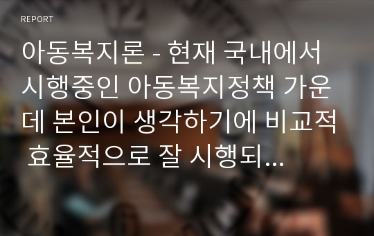 아동복지론 - 현재 국내에서 시행중인 아동복지정책 가운데 본인이 생각하기에 비교적 효율적으로 잘 시행되고 있다고 생각하는 정책과 아직은 미비하다고 생각하는 정책을 하나씩 정한 후, 그렇게 생각하는 이유에 대해 각각 논의해 봅니다.