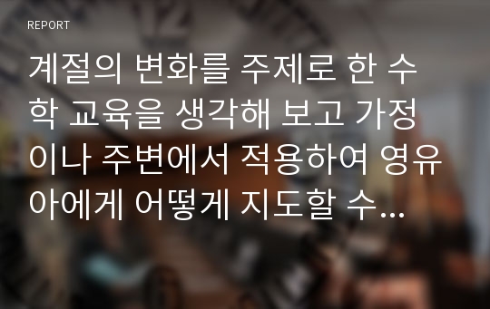 계절의 변화를 주제로 한 수학 교육을 생각해 보고 가정이나 주변에서 적용하여 영유아에게 어떻게 지도할 수 있을지 구체적인 예시를 들어 서술하시오.