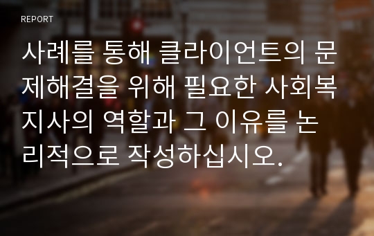 사례를 통해 클라이언트의 문제해결을 위해 필요한 사회복지사의 역할과 그 이유를 논리적으로 작성하십시오.