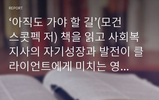 ‘아직도 가야 할 길’(모건 스콧펙 저) 책을 읽고 사회복지사의 자기성장과 발전이 클라이언트에게 미치는 영향이라는 측면에서 독후감을 쓰고 논하시오.