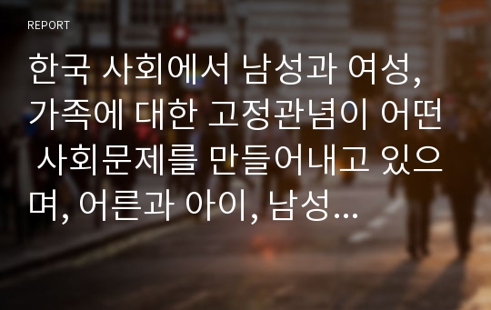 한국 사회에서 남성과 여성, 가족에 대한 고정관념이 어떤 사회문제를 만들어내고 있으며, 어른과 아이, 남성과 여성이 모두 더 자유롭고 평등한 관계를 맺고 살아가기 위해서는 어떤 방식으로 해결해 나가면 좋을지에 대하여 구체적인 사례를 들어 서술하시오.