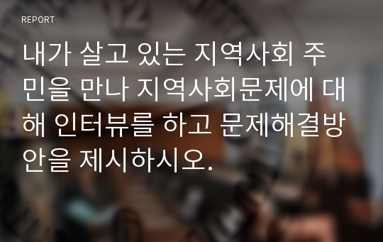 내가 살고 있는 지역사회 주민을 만나 지역사회문제에 대해 인터뷰를 하고 문제해결방안을 제시하시오.