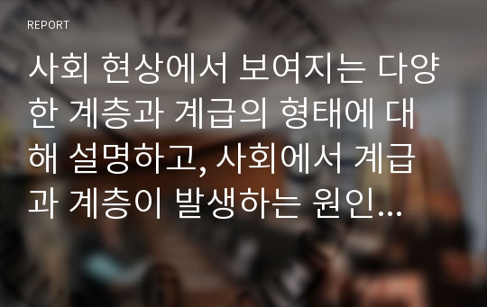 사회 현상에서 보여지는 다양한 계층과 계급의 형태에 대해 설명하고, 사회에서 계급과 계층이 발생하는 원인을 계층이론의 관점에서 작성한다. 그리고 현대 사회에서 나타나는 계급과 계층간 사회이동 및 계급문화에 대한 자신의 견해를 논한다