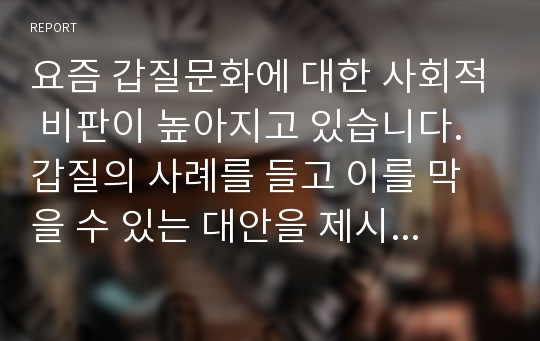 요즘 갑질문화에 대한 사회적 비판이 높아지고 있습니다. 갑질의 사례를 들고 이를 막을 수 있는 대안을 제시하시오