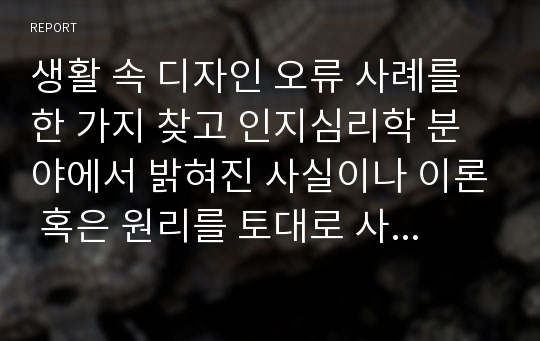 생활 속 디자인 오류 사례를 한 가지 찾고 인지심리학 분야에서 밝혀진 사실이나 이론 혹은 원리를 토대로 사례의 문제점과 해결안을 제시해 봅니다