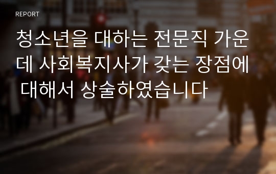 청소년을 대하는 전문직 가운데 사회복지사가 갖는 장점에 대해서 상술하였습니다