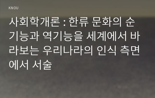 사회학개론 : 한류 문화의 순기능과 역기능을 세계에서 바라보는 우리나라의 인식 측면에서 서술