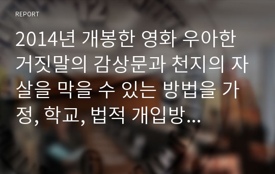 2014년 개봉한 영화 우아한 거짓말의 감상문과 천지의 자살을 막을 수 있는 방법을 가정, 학교, 법적 개입방법 등으로 나누어 작성해보고 사회복지사의 역할에 대해 논하시오.