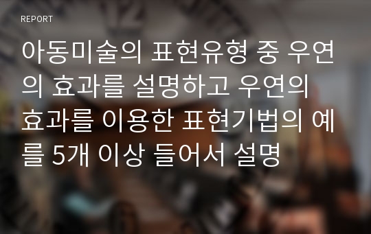 아동미술의 표현유형 중 우연의 효과를 설명하고 우연의 효과를 이용한 표현기법의 예를 5개 이상 들어서 설명