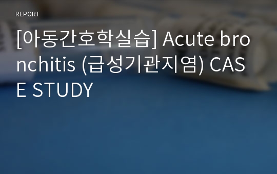 [아동간호학실습] Acute bronchitis (급성기관지염) CASE STUDY