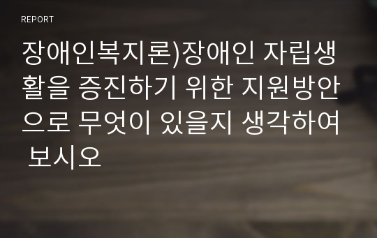 장애인복지론)장애인 자립생활을 증진하기 위한 지원방안으로 무엇이 있을지 생각하여 보시오