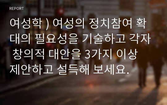 여성학 ) 여성의 정치참여 확대의 필요성을 기술하고 각자 창의적 대안을 3가지 이상 제안하고 설득해 보세요.