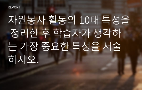 자원봉사 활동의 10대 특성을 정리한 후 학습자가 생각하는 가장 중요한 특성을 서술하시오.