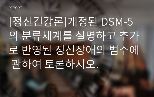 [정신건강론]개정된 DSM-5의 분류체계를 설명하고 추가로 반영된 정신장애의 범주에 관하여 토론하시오.