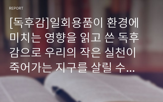 [독후감]일회용품이 환경에 미치는 영향을 읽고 쓴 독후감으로 우리의 작은 실천이 죽어가는 지구를 살릴 수 있다는 것을 깨달을 수 있을 것입니다.