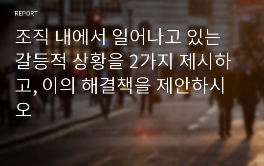 조직 내에서 일어나고 있는 갈등적 상황을 2가지 제시하고, 이의 해결책을 제안하시오