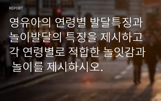 영유아의 연령별 발달특징과 놀이발달의 특징을 제시하고 각 연령별로 적합한 놀잇감과 놀이를 제시하시오.