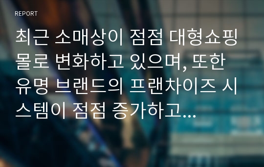 최근 소매상이 점점 대형쇼핑몰로 변화하고 있으며, 또한 유명 브랜드의 프랜차이즈 시스템이 점점 증가하고 있습니다. 소매상의 이러한 변화에 대하여 귀하의 생각을 설명해 보시기 바랍니다