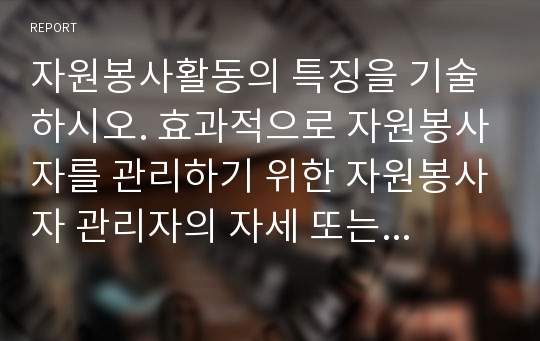 자원봉사활동의 특징을 기술하시오. 효과적으로 자원봉사자를 관리하기 위한 자원봉사자 관리자의 자세 또는 자원봉사자 관리자의 적성과 자질에 대하여 기술하시오