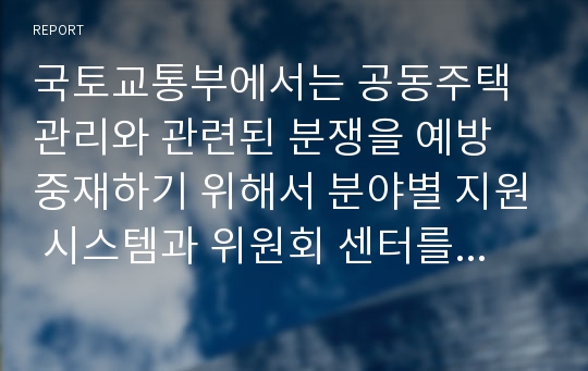 국토교통부에서는 공동주택관리와 관련된 분쟁을 예방 중재하기 위해서 분야별 지원 시스템과 위원회 센터를 운영 중에 있다. 다음 각 지원 사항에 대한 내용을 찾아 분석하시오