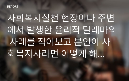 사회복지실천 현장이나 주변에서 발생한 윤리적 딜레마의 사례를 적어보고 본인이 사회복지사라면 어떻게 해결할 것인지 윤리적 딜레마 우선순위 결정의 준거 틀을 적용하여 적어보시오.