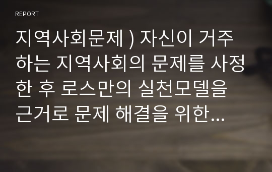 지역사회문제 ) 자신이 거주하는 지역사회의 문제를 사정한 후 로스만의 실천모델을 근거로 문제 해결을 위한 실천적 방안을 제시하시오