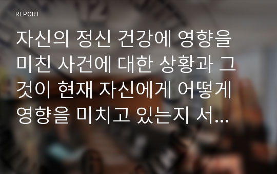 자신의 정신 건강에 영향을 미친 사건에 대한 상황과 그것이 현재 자신에게 어떻게 영향을 미치고 있는지 서술하시오.