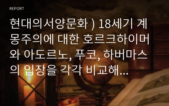 현대의서양문화 ) 18세기 계몽주의에 대한 호르크하이머와 아도르노, 푸코, 하버마스의 입장을 각각 비교해 서술하고, 자신의 관점을 제시하시오