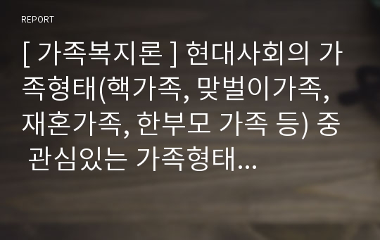 [ 가족복지론 ] 현대사회의 가족형태(핵가족, 맞벌이가족, 재혼가족, 한부모 가족 등) 중 관심있는 가족형태 하나를 선정하여 관련자료(1편)를 소개한 후 이들 내용을 중심으로 가족형태에서의 부모역할 특징과 자녀양육상의 문제점, 부모역할과 자녀양육 전략에 대하여 서술하시오.