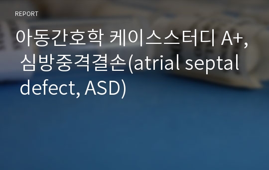 아동간호학 케이스스터디 A+, 심방중격결손(atrial septal defect, ASD)