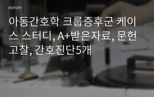 아동간호학 크룹증후군 케이스 스터디, A+받은자료, 문헌고찰, 간호진단5개