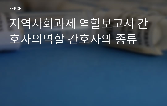 지역사회과제 역할보고서 간호사의역할 간호사의 종류