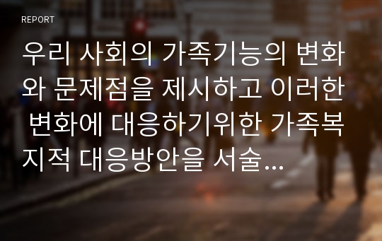 우리 사회의 가족기능의 변화와 문제점을 제시하고 이러한 변화에 대응하기위한 가족복지적 대응방안을 서술하시오