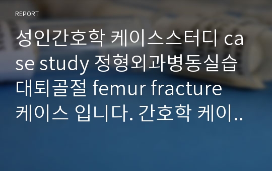 성인간호학 케이스스터디 case study 정형외과병동실습 대퇴골절 femur fracture 케이스 입니다. 간호학 케이스스터디 상세하게 작성했습니다. 참고 많이하세요