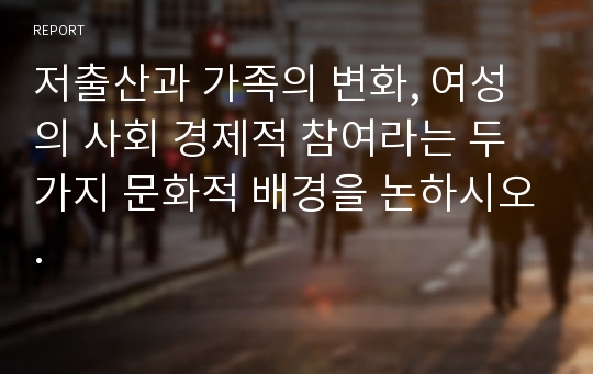 저출산과 가족의 변화, 여성의 사회 경제적 참여라는 두 가지 문화적 배경을 논하시오.