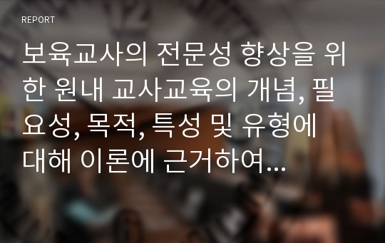 보육교사의 전문성 향상을 위한 원내 교사교육의 개념, 필요성, 목적, 특성 및 유형에 대해 이론에 근거하여 작성하고, 본인의 생각으로 원내교사교육의 실제사례를 작성한 후 그에 따른 원내교사교육의 실제사례의 장점과 단점도 자신의 생각으로 기술하시오.