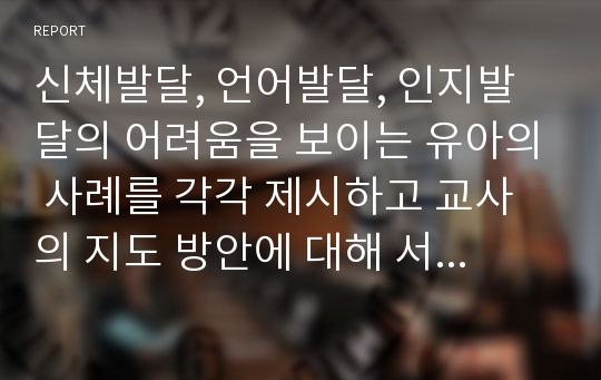 신체발달, 언어발달, 인지발달의 어려움을 보이는 유아의 사례를 각각 제시하고 교사의 지도 방안에 대해 서술하시오.