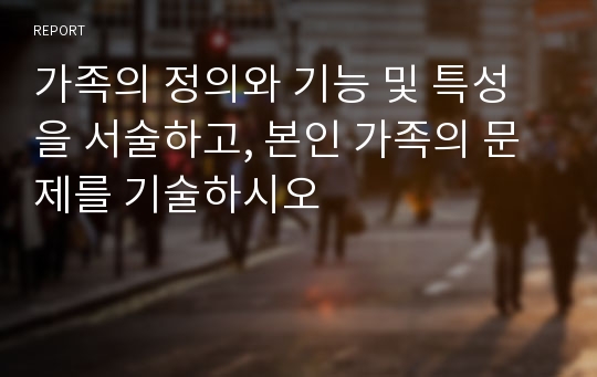 가족의 정의와 기능 및 특성을 서술하고, 본인 가족의 문제를 기술하시오