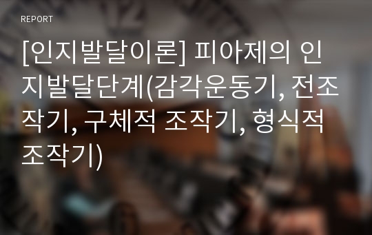 [인지발달이론] 피아제의 인지발달단계(감각운동기, 전조작기, 구체적 조작기, 형식적 조작기)