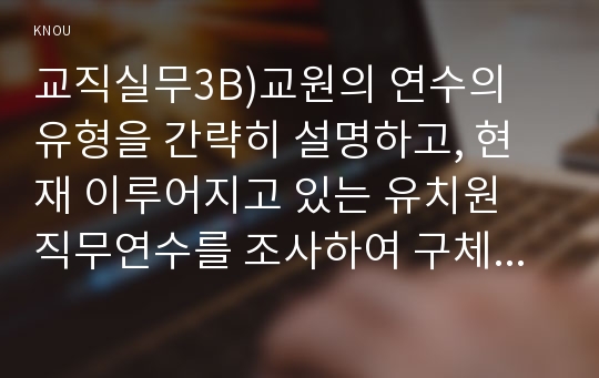 교직실무3B)교원의 연수의 유형을 간략히 설명하고, 현재 이루어지고 있는 유치원 직무연수를 조사하여 구체적인 연수 프로그램을 소개하시오.