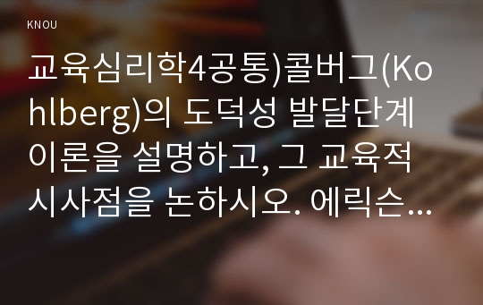 교육심리학4공통)콜버그(Kohlberg)의 도덕성 발달단계이론을 설명하고, 그 교육적 시사점을 논하시오. 에릭슨(Erikson)의 성격발달단계이론에 대해 설명하고, 그 교육적 시사점을 논하시오.