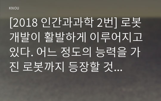 [2018 인간과과학 2번] 로봇 개발이 활발하게 이루어지고 있다. 어느 정도의 능력을 가진 로봇까지 등장할 것인지 생각해보시오. [출처,본문표기]