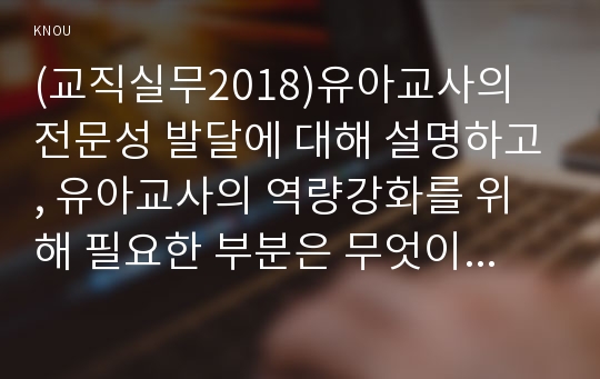 (교직실무2018)유아교사의 전문성 발달에 대해 설명하고, 유아교사의 역량강화를 위해 필요한 부분은 무엇이 있는지 제언하시오.