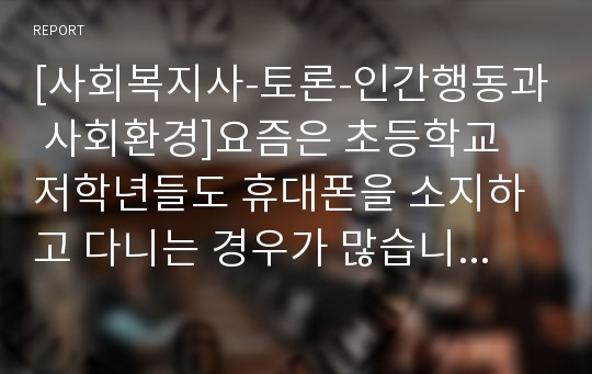 [사회복지사-토론-인간행동과 사회환경]요즘은 초등학교 저학년들도 휴대폰을 소지하고 다니는 경우가 많습니다. 다양한 변수들을 고려할 때 초등학교 저학년 학생들의 휴대폰 사용이 적절한지에 대해 토론해봅시다