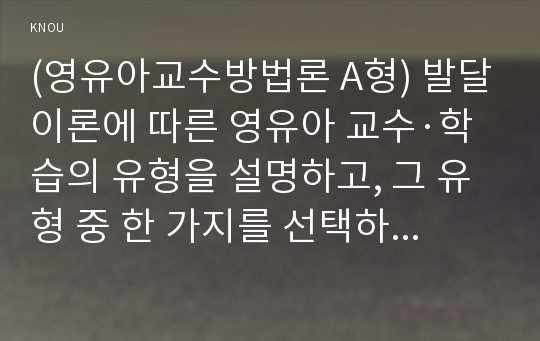 (영유아교수방법론 A형) 발달이론에 따른 영유아 교수·학습의 유형을 설명하고, 그 유형 중 한 가지를 선택하고, 연령을 임의로 정하여 하루일과운영을 계획하시오