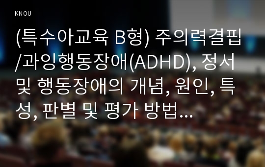 (특수아교육 B형) 주의력결핍/과잉행동장애(ADHD), 정서 및 행동장애의 개념, 원인, 특성, 판별 및 평가 방법, 교육 방안에 대하여 논의하시오.(30점).